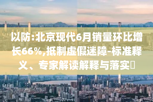 以防:北京現(xiàn)代6月銷量環(huán)比增長66%,抵制虛假迷障-標(biāo)準(zhǔn)釋義、專家解讀解釋與落實?