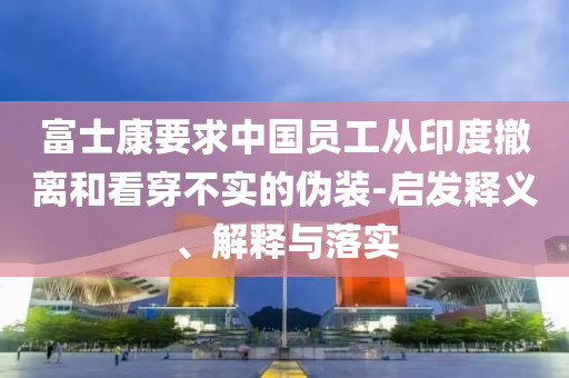 富士康要求中國(guó)員工從印度撤離和看穿不實(shí)的偽裝-啟發(fā)釋義、解釋與落實(shí)