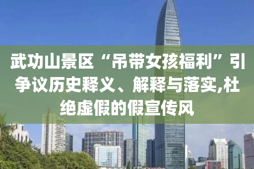 武功山景區(qū)“吊帶女孩福利”引爭(zhēng)議歷史釋義、解釋與落實(shí),杜絕虛假的假宣傳風(fēng)