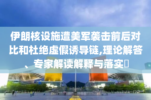 伊朗核設(shè)施遭美軍襲擊前后對(duì)比和杜絕虛假誘導(dǎo)鏈,理論解答、專家解讀解釋與落實(shí)?