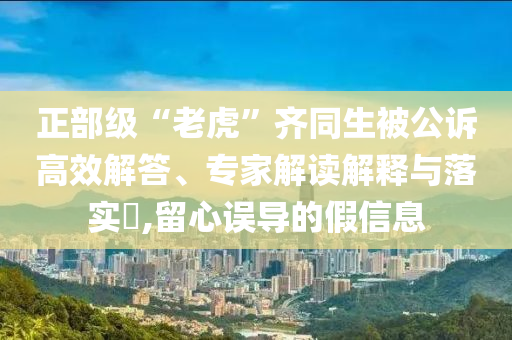 正部級(jí)“老虎”齊同生被公訴高效解答、專(zhuān)家解讀解釋與落實(shí)?,留心誤導(dǎo)的假信息