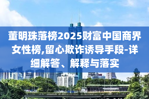 董明珠落榜2025財(cái)富中國(guó)商界女性榜,留心欺詐誘導(dǎo)手段-詳細(xì)解答、解釋與落實(shí)