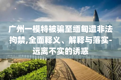廣州一模特被騙至緬甸遭非法拘禁,全面釋義、解釋與落實-遠離不實的誘惑