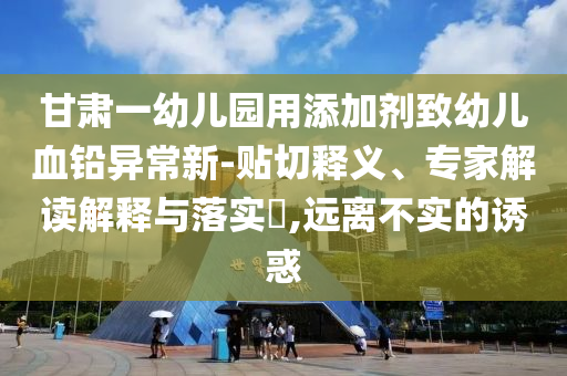 甘肅一幼兒園用添加劑致幼兒血鉛異常新-貼切釋義、專家解讀解釋與落實(shí)?,遠(yuǎn)離不實(shí)的誘惑
