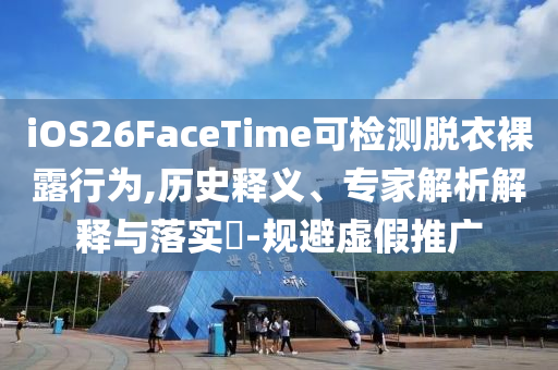 iOS26FaceTime可檢測脫衣裸露行為,歷史釋義、專家解析解釋與落實?-規(guī)避虛假推廣