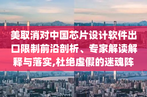 美取消對中國芯片設(shè)計軟件出口限制前沿剖析、專家解讀解釋與落實,杜絕虛假的迷魂陣