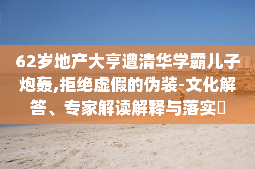 62歲地產(chǎn)大亨遭清華學(xué)霸兒子炮轟,拒絕虛假的偽裝-文化解答、專家解讀解釋與落實(shí)?