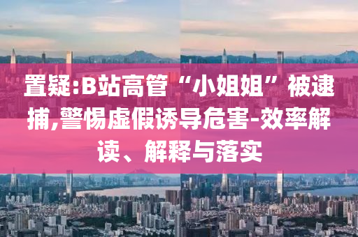 置疑:B站高管“小姐姐”被逮捕,警惕虛假誘導(dǎo)危害-效率解讀、解釋與落實