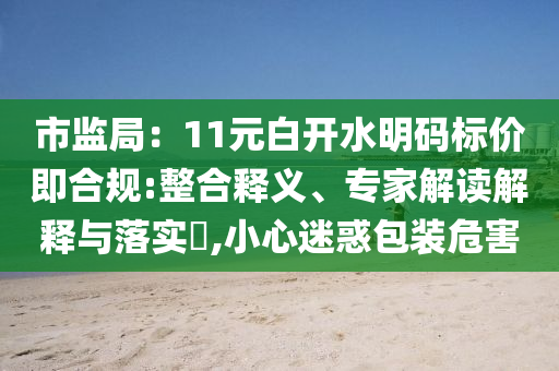 市監(jiān)局：11元白開水明碼標(biāo)價即合規(guī):整合釋義、專家解讀解釋與落實?,小心迷惑包裝危害