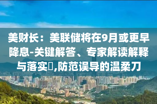 美財長：美聯(lián)儲將在9月或更早降息-關(guān)鍵解答、專家解讀解釋與落實?,防范誤導(dǎo)的溫柔刀