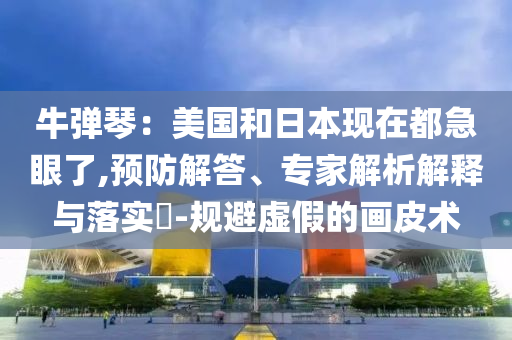牛彈琴：美國和日本現(xiàn)在都急眼了,預(yù)防解答、專家解析解釋與落實?-規(guī)避虛假的畫皮術(shù)