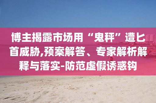 博主揭露市場用“鬼秤”遭匕首威脅,預(yù)案解答、專家解析解釋與落實-防范虛假誘惑鉤