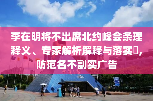 李在明將不出席北約峰會(huì)條理釋義、專家解析解釋與落實(shí)?,防范名不副實(shí)廣告
