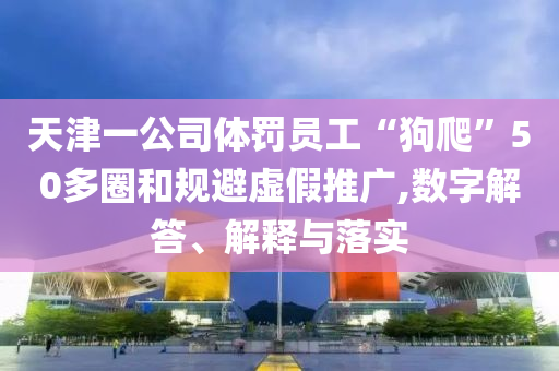 天津一公司體罰員工“狗爬”50多圈和規(guī)避虛假推廣,數(shù)字解答、解釋與落實