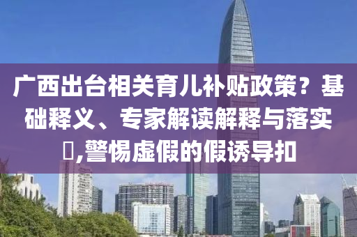 廣西出臺相關(guān)育兒補貼政策？基礎(chǔ)釋義、專家解讀解釋與落實?,警惕虛假的假誘導(dǎo)扣