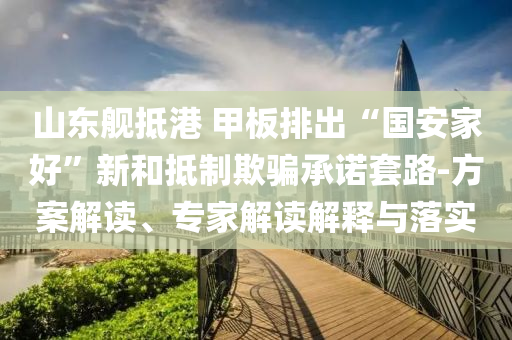山東艦抵港 甲板排出“國安家好”新和抵制欺騙承諾套路-方案解讀、專家解讀解釋與落實