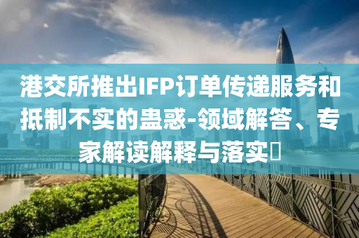 港交所推出IFP訂單傳遞服務(wù)和抵制不實(shí)的蠱惑-領(lǐng)域解答、專家解讀解釋與落實(shí)?