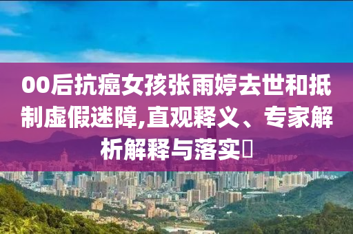 00后抗癌女孩張雨婷去世和抵制虛假迷障,直觀釋義、專家解析解釋與落實(shí)?