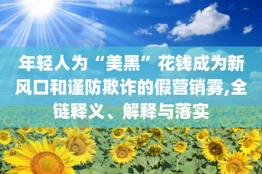 年輕人為“美黑”花錢成為新風(fēng)口和謹(jǐn)防欺詐的假營銷霧,全鏈釋義、解釋與落實(shí)