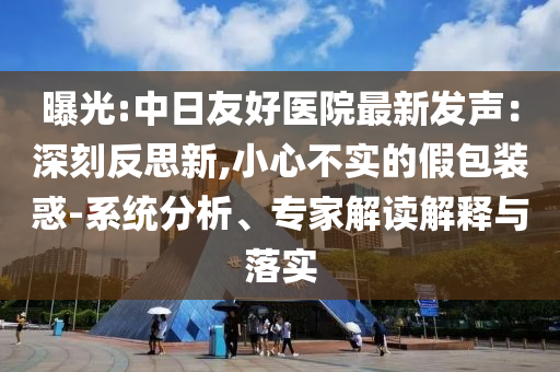 曝光:中日友好醫(yī)院最新發(fā)聲：深刻反思新,小心不實的假包裝惑-系統(tǒng)分析、專家解讀解釋與落實