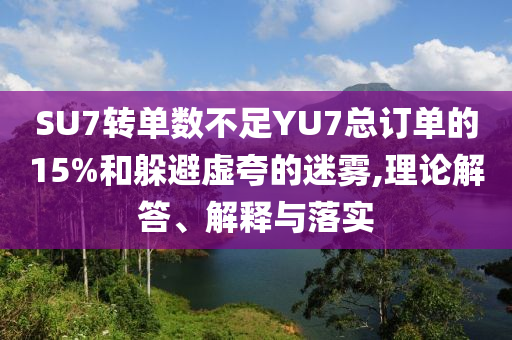 SU7轉(zhuǎn)單數(shù)不足YU7總訂單的15%和躲避虛夸的迷霧,理論解答、解釋與落實
