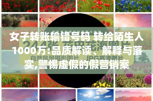 女子轉(zhuǎn)賬輸錯號碼 轉(zhuǎn)給陌生人1000萬:品質(zhì)解讀、解釋與落實,警惕虛假的假營銷案
