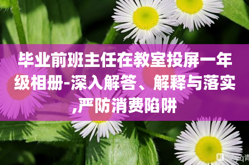 畢業(yè)前班主任在教室投屏一年級(jí)相冊(cè)-深入解答、解釋與落實(shí),嚴(yán)防消費(fèi)陷阱