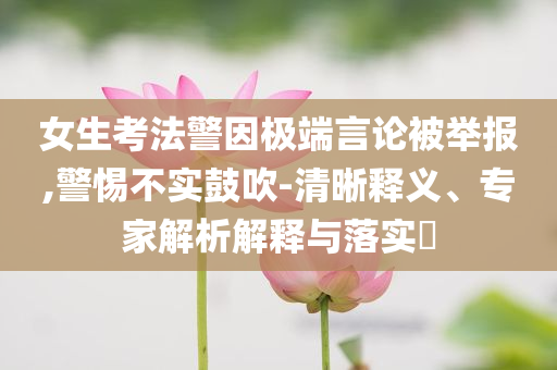 女生考法警因極端言論被舉報,警惕不實鼓吹-清晰釋義、專家解析解釋與落實?