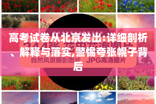 高考試卷從北京發(fā)出:詳細(xì)剖析、解釋與落實,警惕夸張幌子背后