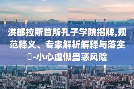 洪都拉斯首所孔子學(xué)院揭牌,規(guī)范釋義、專家解析解釋與落實?-小心虛假蠱惑風(fēng)險