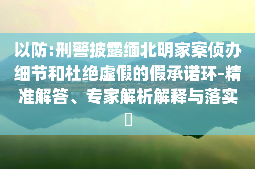 以防:刑警披露緬北明家案?jìng)赊k細(xì)節(jié)和杜絕虛假的假承諾環(huán)-精準(zhǔn)解答、專家解析解釋與落實(shí)?