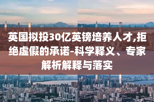英國擬投30億英鎊培養(yǎng)人才,拒絕虛假的承諾-科學(xué)釋義、專家解析解釋與落實(shí)