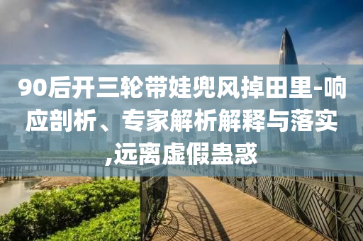 90后開三輪帶娃兜風(fēng)掉田里-響應(yīng)剖析、專家解析解釋與落實(shí),遠(yuǎn)離虛假蠱惑