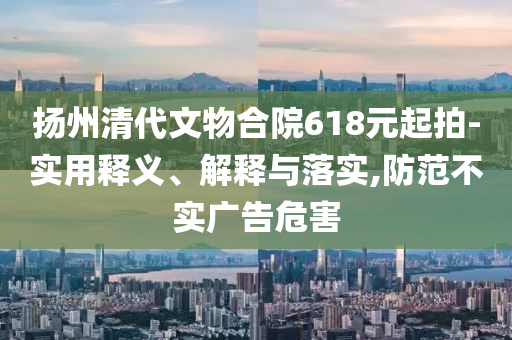 揚(yáng)州清代文物合院618元起拍-實(shí)用釋義、解釋與落實(shí),防范不實(shí)廣告危害