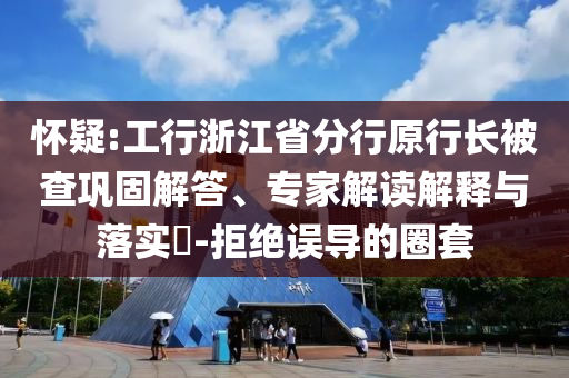 懷疑:工行浙江省分行原行長(zhǎng)被查鞏固解答、專(zhuān)家解讀解釋與落實(shí)?-拒絕誤導(dǎo)的圈套