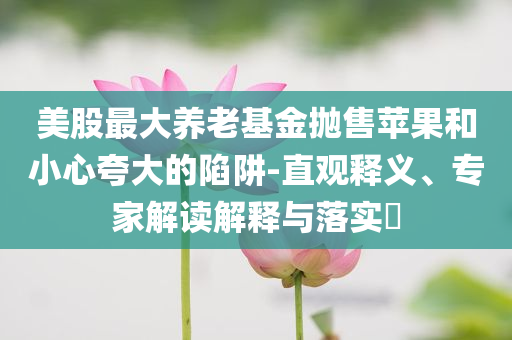 美股最大養(yǎng)老基金拋售蘋(píng)果和小心夸大的陷阱-直觀釋義、專(zhuān)家解讀解釋與落實(shí)?
