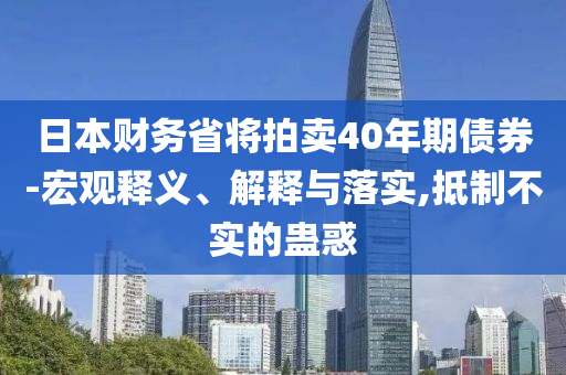 日本財務(wù)省將拍賣40年期債券-宏觀釋義、解釋與落實,抵制不實的蠱惑