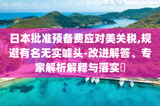 日本批準(zhǔn)預(yù)備費應(yīng)對美關(guān)稅,規(guī)避有名無實噱頭-改進解答、專家解析解釋與落實?
