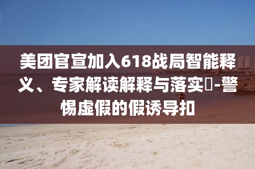 美團官宣加入618戰(zhàn)局智能釋義、專家解讀解釋與落實?-警惕虛假的假誘導(dǎo)扣