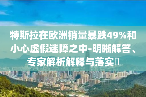 特斯拉在歐洲銷量暴跌49%和小心虛假迷障之中-明晰解答、專家解析解釋與落實(shí)?