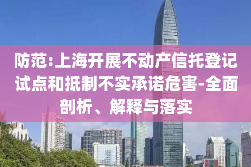 防范:上海開展不動(dòng)產(chǎn)信托登記試點(diǎn)和抵制不實(shí)承諾危害-全面剖析、解釋與落實(shí)