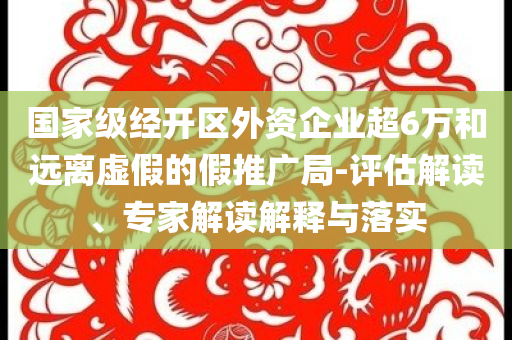 國(guó)家級(jí)經(jīng)開區(qū)外資企業(yè)超6萬和遠(yuǎn)離虛假的假推廣局-評(píng)估解讀、專家解讀解釋與落實(shí)