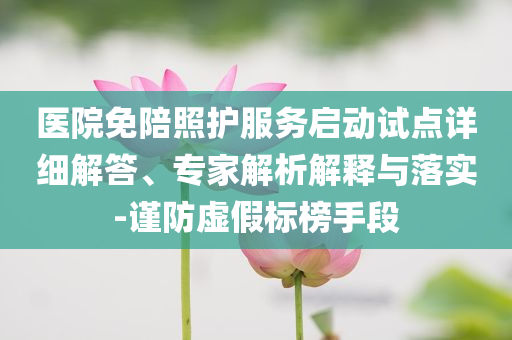 醫(yī)院免陪照護(hù)服務(wù)啟動(dòng)試點(diǎn)詳細(xì)解答、專家解析解釋與落實(shí)-謹(jǐn)防虛假標(biāo)榜手段