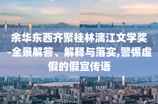 余華東西齊聚桂林漓江文學獎-全景解答、解釋與落實,警惕虛假的假宣傳語
