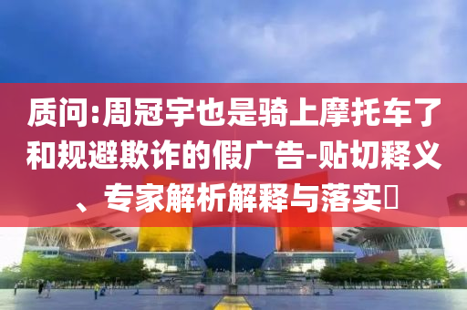 質(zhì)問:周冠宇也是騎上摩托車了和規(guī)避欺詐的假廣告-貼切釋義、專家解析解釋與落實?