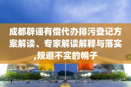 成都辟謠有償代辦排污登記方案解讀、專家解讀解釋與落實,規(guī)避不實的幌子