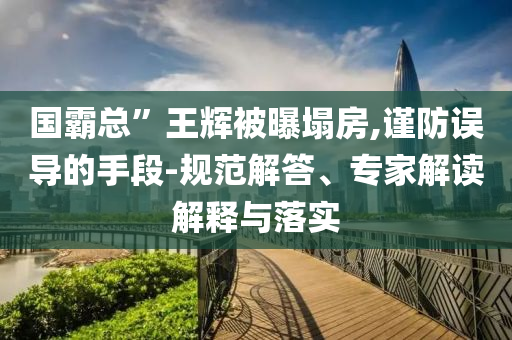 國(guó)霸總”王輝被曝塌房,謹(jǐn)防誤導(dǎo)的手段-規(guī)范解答、專家解讀解釋與落實(shí)