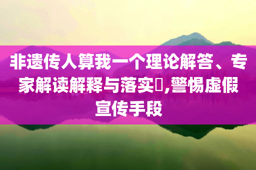 非遺傳人算我一個理論解答、專家解讀解釋與落實?,警惕虛假宣傳手段