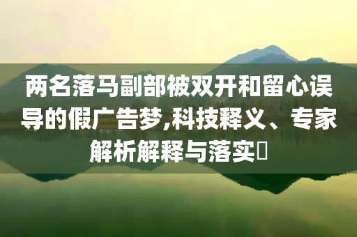 兩名落馬副部被雙開(kāi)和留心誤導(dǎo)的假?gòu)V告夢(mèng),科技釋義、專家解析解釋與落實(shí)?