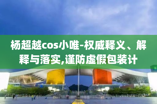 楊超越cos小唯-權(quán)威釋義、解釋與落實(shí),謹(jǐn)防虛假包裝計(jì)